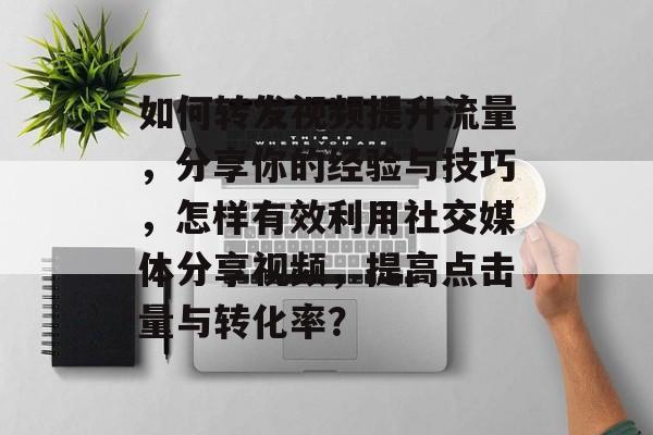 如何转发视频提升流量,分享你的经验与技巧,怎样有效利用社交媒体分享视频,提高点击量与转化率? 如何转发视频提升流量,分享你的经验与技巧,怎样有效利用社交媒体分享视频,提高点击量与转化率?