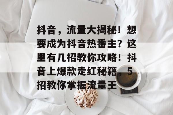 抖音，流量大揭秘！想要成为抖音热番主？这里有几招教你攻略！抖音上爆款走红秘籍，5招教你掌握流量王