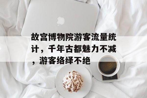 故宫博物院游客流量统计,千年古都魅力不减,游客络绎不绝 故宫博物院游客流量统计,千年古都魅力不减,游客络绎不绝