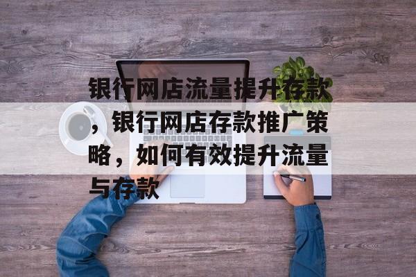 银行网店流量提升存款,银行网店存款推广策略,如何有效提升流量与存款 银行网店流量提升存款,银行网店存款推广策略,如何有效提升流量与存款