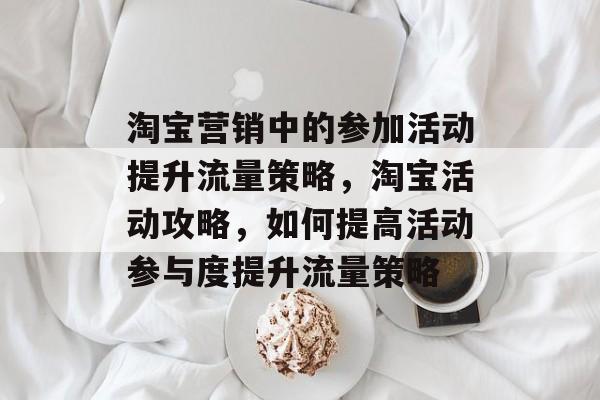 淘宝营销中的参加活动提升流量策略,淘宝活动攻略,如何提高活动参与度提升流量策略 淘宝营销中的参加活动提升流量策略,淘宝活动攻略,如何提高活动参与度提升流量策略