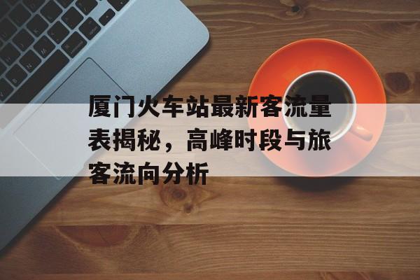 厦门火车站最新客流量表揭秘,高峰时段与旅客流向分析 厦门火车站最新客流量表揭秘,高峰时段与旅客流向分析
