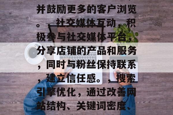 如何提升店铺业务流量?作为一名经营一家电商店铺的店主,你需要知道如何有效提高店铺业务流量。以下是一些方法和建议,优化商品信息,确保您的商品详细、准确并有吸引力,以便潜在买家能快速找到他们想要的商品。,营销策略,制定吸引人的营销策略,如优惠券促销、在线广告等。这些策略有助于提高店铺在搜索结果中的排名,并鼓励更多的客户浏览。,社交媒体互动,积极参与社交媒体平台,分享店铺的产品和服务,同时与粉丝保持联系,建立信任感。,搜索引擎优化,通过改善网站结构、关键词密度、内部链接等SEO技巧,使您店铺在搜索引擎中获得更高的排名,从而吸引更多顾客。,客户服务,提供优质的客户服务,解决顾客的问题和疑虑,让他们感到满意和愉悦。,创新活动,定期举办线上线下活动,如节日折扣、主题活动等,以刺激消费者的购买欲望。,数据分析,使用数据分析工具,了解店铺运营情况,及时调整经营策略。 如何提升店铺业务流量?作为一名经营一家电商店铺的店主,你需要知道如何有效提高店铺业务流量。以下是一些方法和建议,优化商品信息,确保您的商品详细、准确并有吸引力,以便潜在买家能快速找到他们想要的商品。,营销策略,制定吸引人的营销策略,如优惠券促销、在线广告等。这些策略有助于提高店铺在搜索结果中的排名,并鼓励更多的客户浏览。,社交媒体互动,积极参与社交媒体平台,分享店铺的产品和服务,同时与粉丝保持联系,建立信任感。,搜索引擎优化,通过改善网站结构、关键词密度、内部链接等SEO技巧,使您店铺在搜索引擎中获得更高的排名,从而吸引更多顾客。,客户服务,提供优质的客户服务,解决顾客的问题和疑虑,让他们感到满意和愉悦。,创新活动,定期举办线上线下活动,如节日折扣、主题活动等,以刺激消费者的购买欲望。,数据分析,使用数据分析工具,了解店铺运营情况,及时调整经营策略。