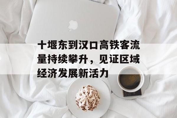 十堰东到汉口高铁客流量持续攀升,见证区域经济发展新活力 十堰东到汉口高铁客流量持续攀升,见证区域经济发展新活力