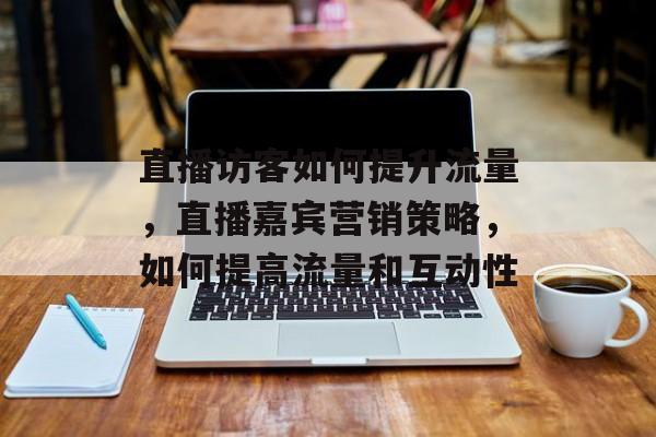 直播访客如何提升流量,直播嘉宾营销策略,如何提高流量和互动性 直播访客如何提升流量,直播嘉宾营销策略,如何提高流量和互动性
