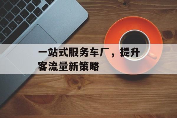一站式服务车厂,提升客流量新策略 一站式服务车厂,提升客流量新策略