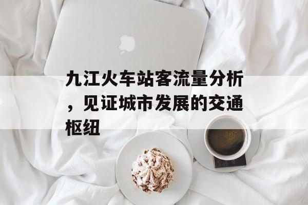 九江火车站客流量分析，见证城市发展的交通枢纽