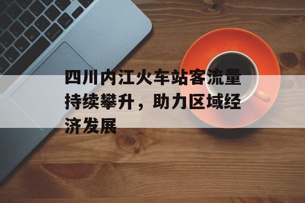四川内江火车站客流量持续攀升，助力区域经济发展