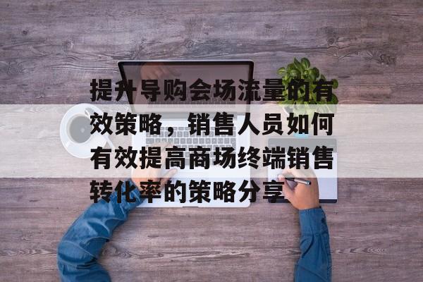 提升导购会场流量的有效策略,销售人员如何有效提高商场终端销售转化率的策略分享 提升导购会场流量的有效策略,销售人员如何有效提高商场终端销售转化率的策略分享