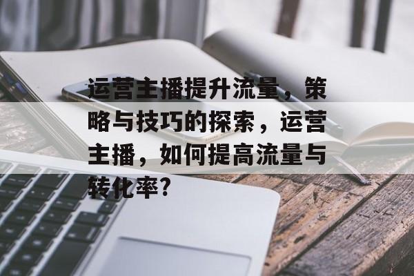 运营主播提升流量,策略与技巧的探索,运营主播,如何提高流量与转化率? 运营主播提升流量,策略与技巧的探索,运营主播,如何提高流量与转化率?
