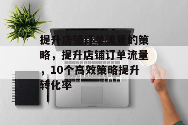 提升店铺订单流量的策略,提升店铺订单流量,10个高效策略提升转化率 提升店铺订单流量的策略,提升店铺订单流量,10个高效策略提升转化率