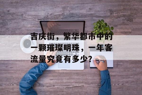吉庆街,繁华都市中的一颗璀璨明珠,一年客流量究竟有多少? 吉庆街,繁华都市中的一颗璀璨明珠,一年客流量究竟有多少?