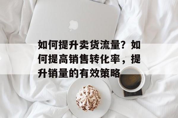 如何提升卖货流量?如何提高销售转化率,提升销量的有效策略 如何提升卖货流量?如何提高销售转化率,提升销量的有效策略