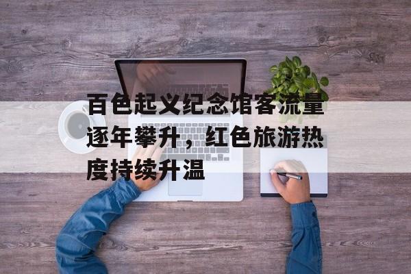 百色起义纪念馆客流量逐年攀升,红色旅游热度持续升温 百色起义纪念馆客流量逐年攀升,红色旅游热度持续升温