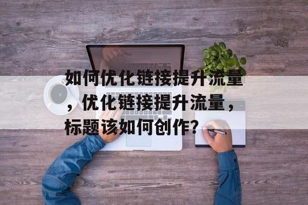 如何优化链接提升流量,优化链接提升流量,标题该如何创作? 如何优化链接提升流量,优化链接提升流量,标题该如何创作?