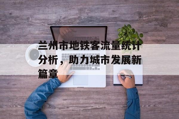 兰州市地铁客流量统计分析,助力城市发展新篇章 兰州市地铁客流量统计分析,助力城市发展新篇章
