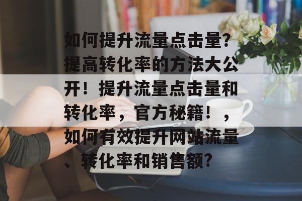 如何提升流量点击量?提高转化率的方法大公开!提升流量点击量和转化率,官方秘籍!,如何有效提升网站流量、转化率和销售额? 如何提升流量点击量?提高转化率的方法大公开!提升流量点击量和转化率,官方秘籍!,如何有效提升网站流量、转化率和销售额?