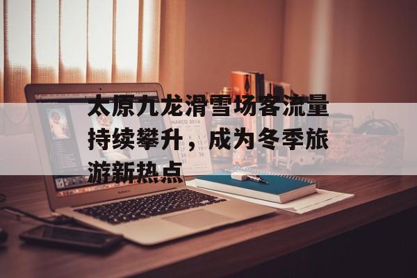 太原九龙滑雪场客流量持续攀升,成为冬季旅游新热点 太原九龙滑雪场客流量持续攀升,成为冬季旅游新热点