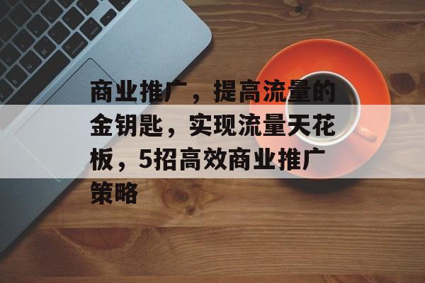 商业推广,提高流量的金钥匙,实现流量天花板,5招高效商业推广策略 商业推广,提高流量的金钥匙,实现流量天花板,5招高效商业推广策略