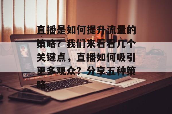直播是如何提升流量的策略?我们来看看几个关键点,直播如何吸引更多观众?分享五种策略。 直播是如何提升流量的策略?我们来看看几个关键点,直播如何吸引更多观众?分享五种策略。