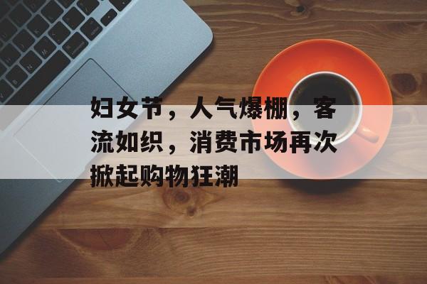妇女节,人气爆棚,客流如织,消费市场再次掀起购物狂潮 妇女节,人气爆棚,客流如织,消费市场再次掀起购物狂潮