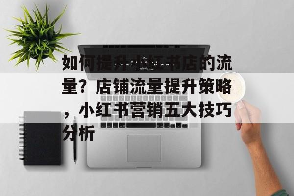 如何提升小红书店的流量？店铺流量提升策略，小红书营销五大技巧分析