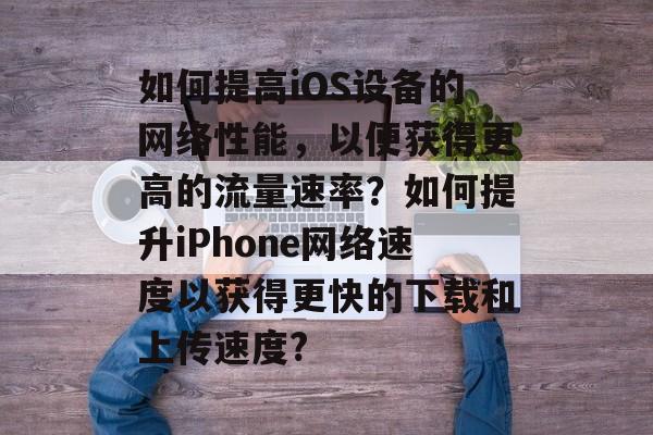 如何提高iOS设备的网络性能，以便获得更高的流量速率？如何提升iPhone网络速度以获得更快的下载和上传速度?