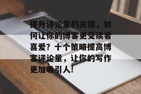 提升评论量的关键，如何让你的博客更受读者喜爱？十个策略提高博客评论量，让你的写作更加吸引人!
