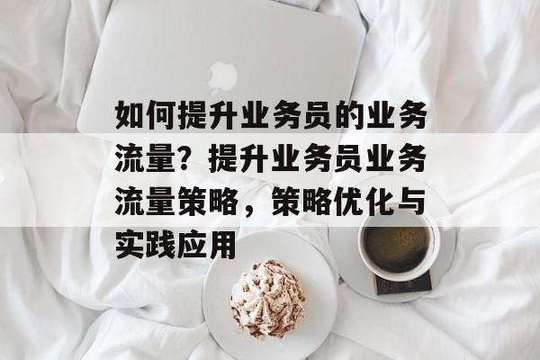 如何提升业务员的业务流量?提升业务员业务流量策略,策略优化与实践应用 如何提升业务员的业务流量?提升业务员业务流量策略,策略优化与实践应用