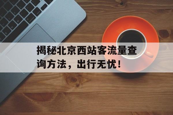 揭秘北京西站客流量查询方法,出行无忧! 揭秘北京西站客流量查询方法,出行无忧!