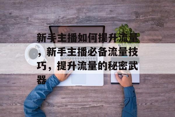 新手主播如何提升流量,新手主播必备流量技巧,提升流量的秘密武器 新手主播如何提升流量,新手主播必备流量技巧,提升流量的秘密武器