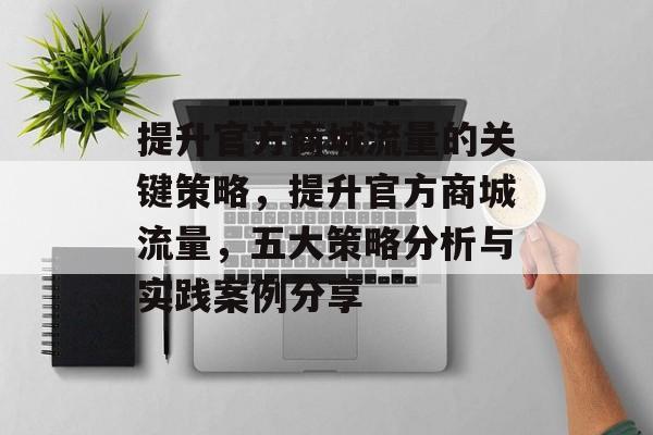 提升官方商城流量的关键策略,提升官方商城流量,五大策略分析与实践案例分享 提升官方商城流量的关键策略,提升官方商城流量,五大策略分析与实践案例分享