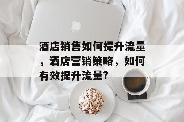 酒店销售如何提升流量,酒店营销策略,如何有效提升流量? 酒店销售如何提升流量,酒店营销策略,如何有效提升流量?