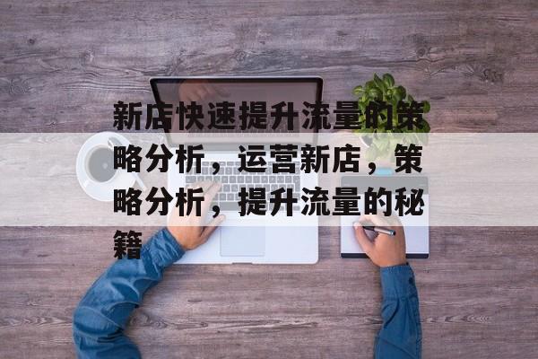 新店快速提升流量的策略分析,运营新店,策略分析,提升流量的秘籍 新店快速提升流量的策略分析,运营新店,策略分析,提升流量的秘籍