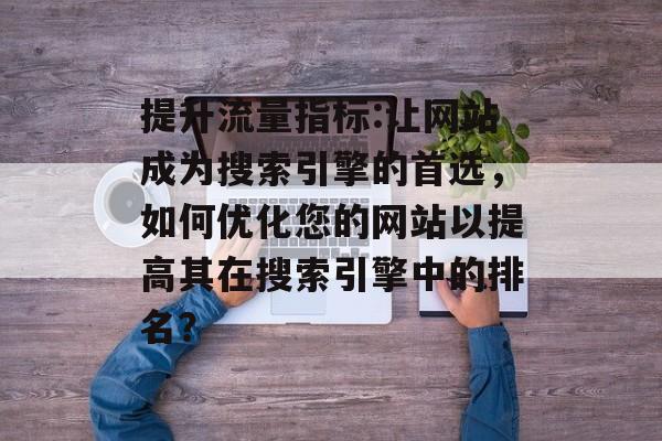 提升流量指标:让网站成为搜索引擎的首选，如何优化您的网站以提高其在搜索引擎中的排名？
