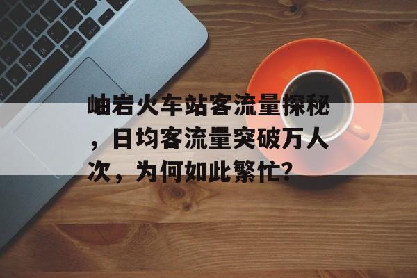 岫岩火车站客流量探秘,日均客流量突破万人次,为何如此繁忙? 岫岩火车站客流量探秘,日均客流量突破万人次,为何如此繁忙?