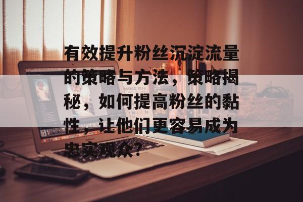 有效提升粉丝沉淀流量的策略与方法,策略揭秘,如何提高粉丝的黏性,让他们更容易成为忠实观众? 有效提升粉丝沉淀流量的策略与方法,策略揭秘,如何提高粉丝的黏性,让他们更容易成为忠实观众?