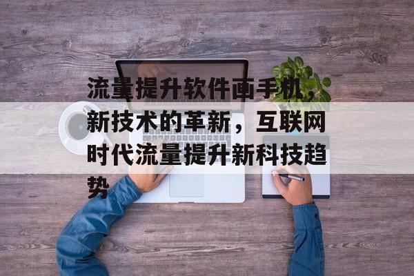 流量提升软件画手机,新技术的革新,互联网时代流量提升新科技趋势 流量提升软件画手机,新技术的革新,互联网时代流量提升新科技趋势