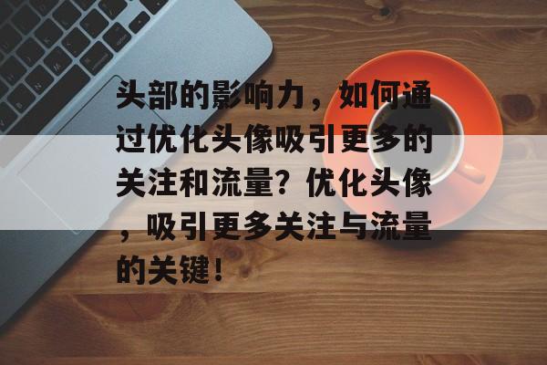 头部的影响力,如何通过优化头像吸引更多的关注和流量?优化头像,吸引更多关注与流量的关键! 头部的影响力,如何通过优化头像吸引更多的关注和流量?优化头像,吸引更多关注与流量的关键!
