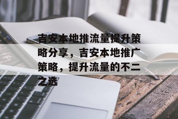 吉安本地推流量提升策略分享,吉安本地推广策略,提升流量的不二之选 吉安本地推流量提升策略分享,吉安本地推广策略,提升流量的不二之选