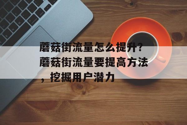 蘑菇街流量怎么提升?蘑菇街流量要提高方法,挖掘用户潜力 蘑菇街流量怎么提升?蘑菇街流量要提高方法,挖掘用户潜力