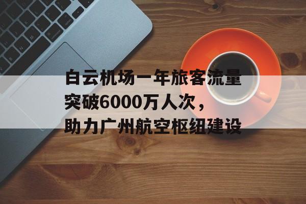 白云机场一年旅客流量突破6000万人次，助力广州航空枢纽建设
