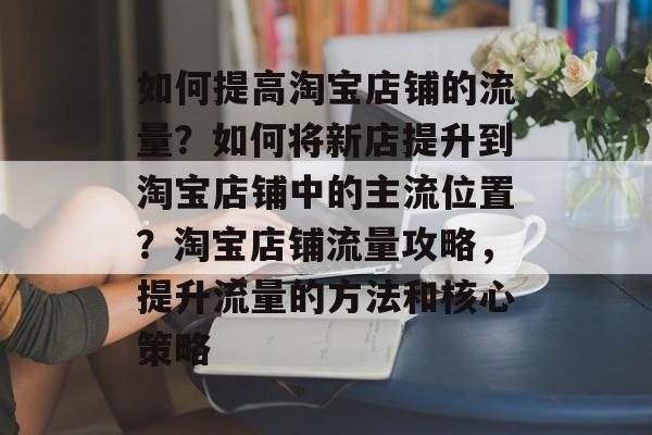 如何提高淘宝店铺的流量?如何将新店提升到淘宝店铺中的主流位置?淘宝店铺流量攻略,提升流量的方法和核心策略 如何提高淘宝店铺的流量?如何将新店提升到淘宝店铺中的主流位置?淘宝店铺流量攻略,提升流量的方法和核心策略