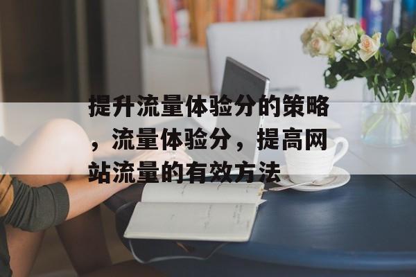 提升流量体验分的策略,流量体验分,提高网站流量的有效方法 提升流量体验分的策略,流量体验分,提高网站流量的有效方法