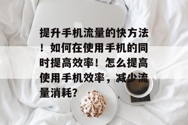 提升手机流量的快方法！如何在使用手机的同时提高效率！怎么提高使用手机效率，减少流量消耗？