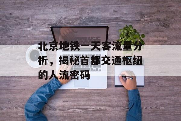 北京地铁一天客流量分析,揭秘首都交通枢纽的人流密码 北京地铁一天客流量分析,揭秘首都交通枢纽的人流密码