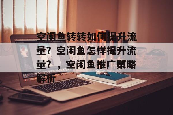 空闲鱼转转如何提升流量?空闲鱼怎样提升流量?,空闲鱼推广策略解析 空闲鱼转转如何提升流量?空闲鱼怎样提升流量?,空闲鱼推广策略解析