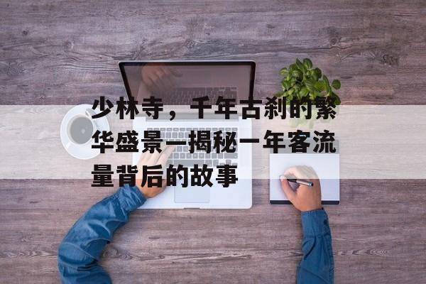 少林寺,千年古刹的繁华盛景—揭秘一年客流量背后的故事 少林寺,千年古刹的繁华盛景—揭秘一年客流量背后的故事