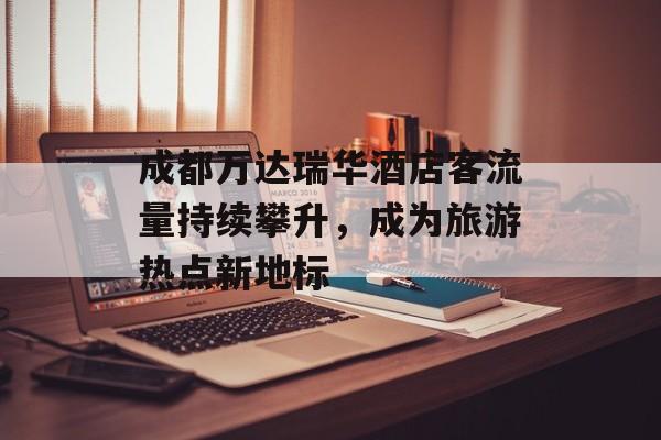 成都万达瑞华酒店客流量持续攀升,成为旅游热点新地标 成都万达瑞华酒店客流量持续攀升,成为旅游热点新地标