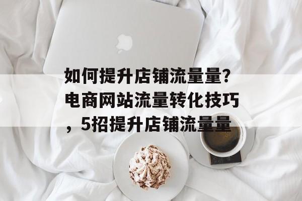 如何提升店铺流量量?电商网站流量转化技巧,5招提升店铺流量量 如何提升店铺流量量?电商网站流量转化技巧,5招提升店铺流量量